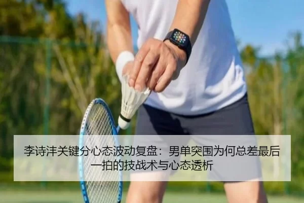 李诗沣关键分心态波动复盘：男单突围为何总差最后一拍的技战术与心态透析
